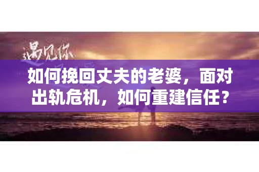 如何挽回丈夫的老婆，面对出轨危机，如何重建信任？