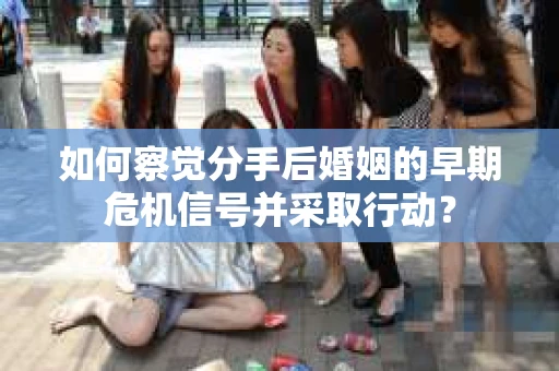 如何察觉分手后婚姻的早期危机信号并采取行动？