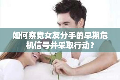 如何察觉女友分手的早期危机信号并采取行动？
