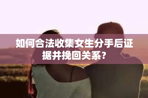 如何合法收集女生分手后证据并挽回关系? 如何合法收集女生分手后证据并挽回关系?