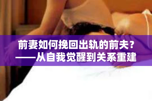 前妻如何挽回出轨的前夫？——从自我觉醒到关系重建的全面指南