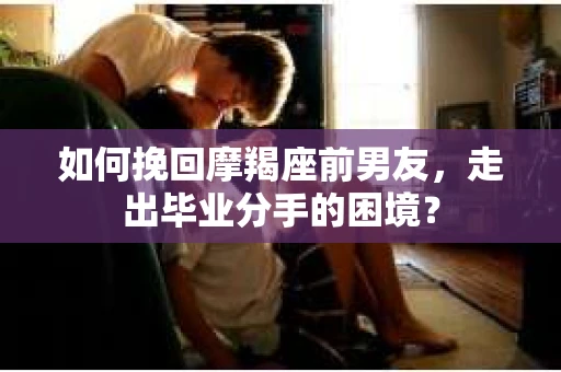 如何挽回摩羯座前男友，走出毕业分手的困境？