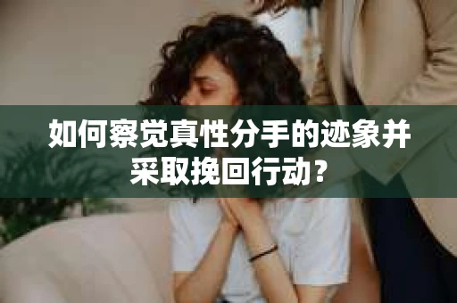 如何察觉真性分手的迹象并采取挽回行动？