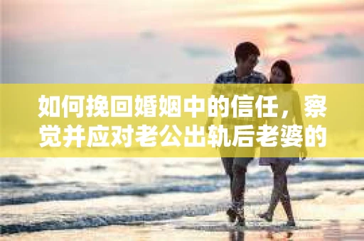 如何挽回婚姻中的信任，察觉并应对老公出轨后老婆的危机信号