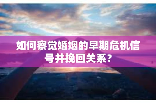 如何察觉婚姻的早期危机信号并挽回关系？