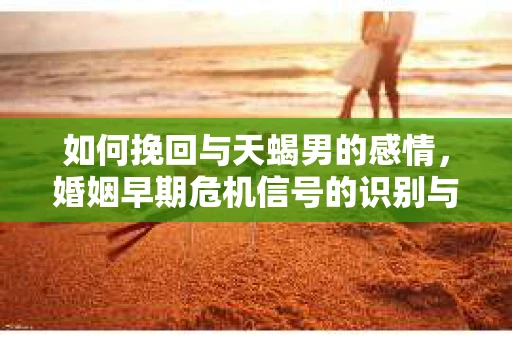 如何挽回与天蝎男的感情，婚姻早期危机信号的识别与应对