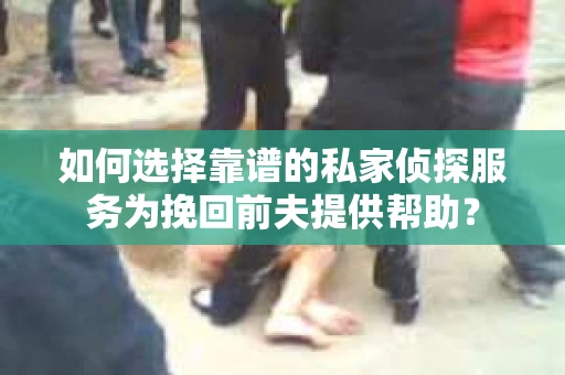 如何选择靠谱的私家侦探服务为挽回前夫提供帮助？