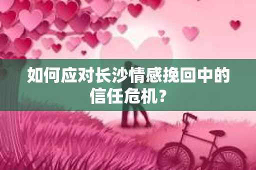 如何应对长沙情感挽回中的信任危机？