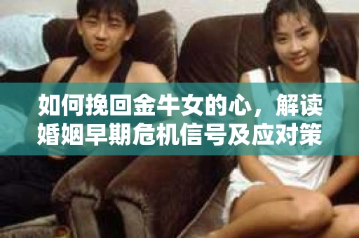 如何挽回金牛女的心，解读婚姻早期危机信号及应对策略