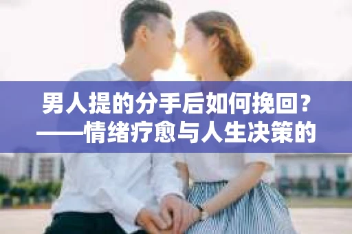 男人提的分手后如何挽回？——情绪疗愈与人生决策的干货指南