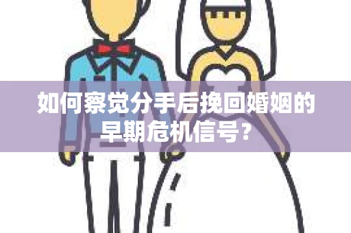 如何察觉分手后挽回婚姻的早期危机信号？