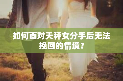 如何面对天秤女分手后无法挽回的情境？
