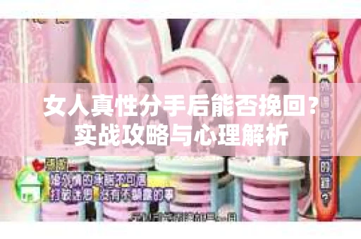 女人真性分手后能否挽回？实战攻略与心理解析