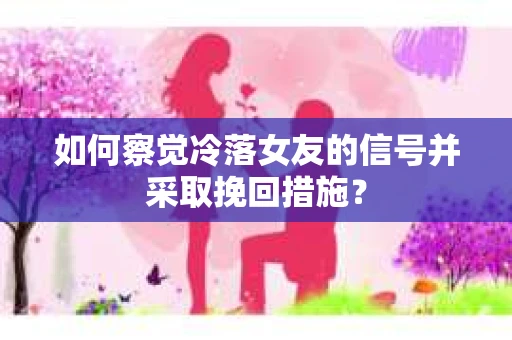 如何察觉冷落女友的信号并采取挽回措施？