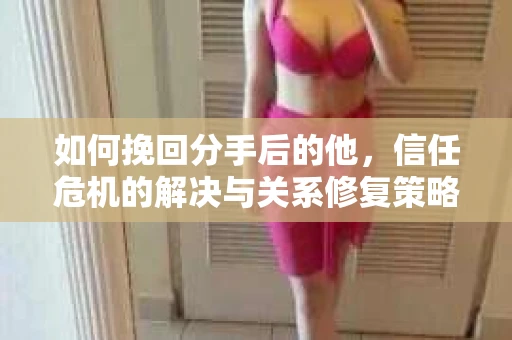 如何挽回分手后的他，信任危机的解决与关系修复策略