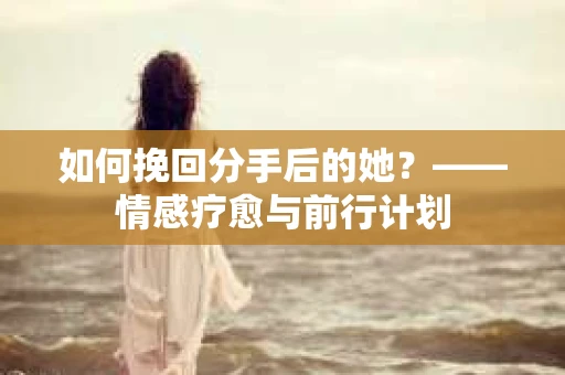 如何挽回分手后的她？——情感疗愈与前行计划
