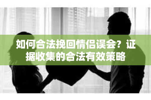如何合法挽回情侣误会？证据收集的合法有效策略