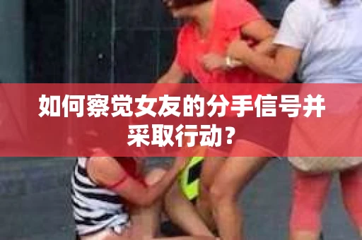 如何察觉女友的分手信号并采取行动? 如何察觉女友的分手信号并采取行动?