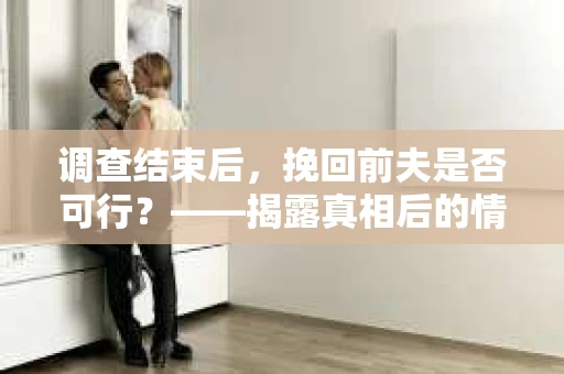 调查结束后，挽回前夫是否可行？——揭露真相后的情感疗愈与人生决策
