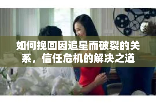 如何挽回因追星而破裂的关系，信任危机的解决之道