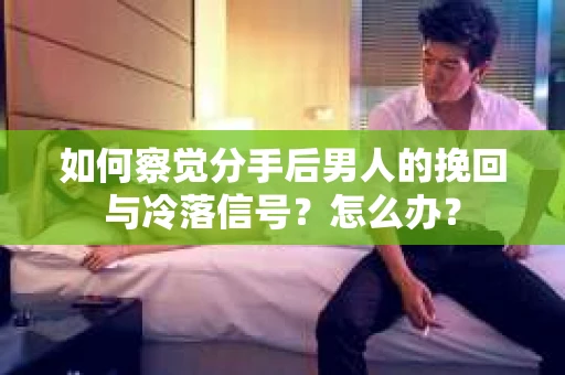 如何察觉分手后男人的挽回与冷落信号？怎么办？