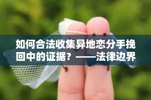 如何合法收集异地恋分手挽回中的证据？——法律边界内的取证策略