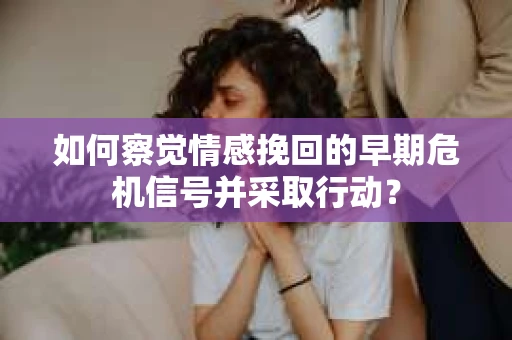 如何察觉情感挽回的早期危机信号并采取行动？