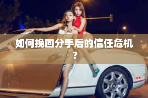 如何挽回分手后的信任危机？