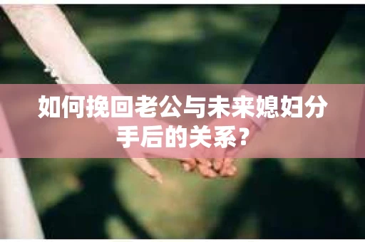 如何挽回老公与未来媳妇分手后的关系？