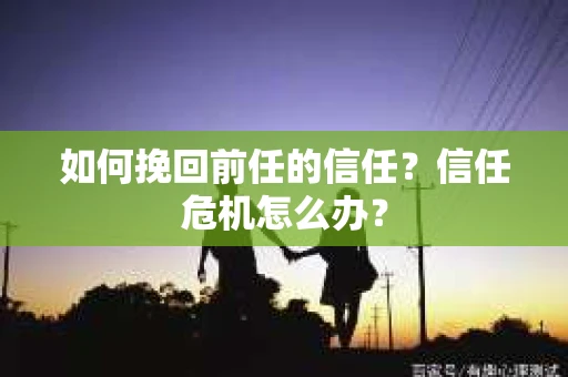 如何挽回前任的信任？信任危机怎么办？
