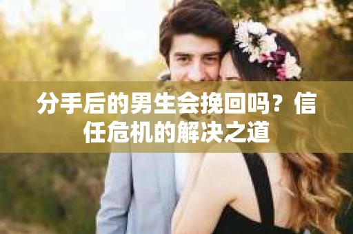 分手后的男生会挽回吗？信任危机的解决之道